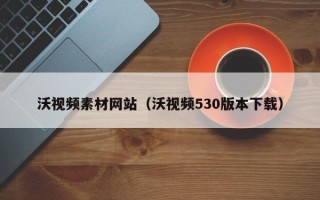 昌都沃视频素材网站（沃视频530版本下载）