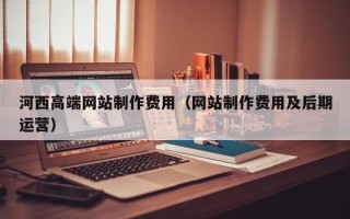昌都河西高端网站制作费用（网站制作费用及后期运营）