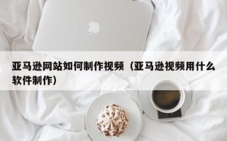 昌都亚马逊网站如何制作视频（亚马逊视频用什么软件制作）