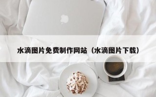 昌都水滴图片免费制作网站（水滴图片下载）