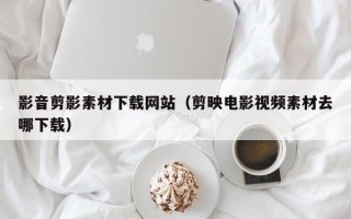 昌都影音剪影素材下载网站（剪映电影视频素材去哪下载）