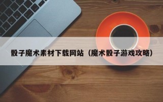 昌都骰子魔术素材下载网站（魔术骰子游戏攻略）